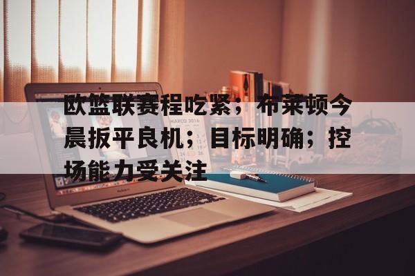 OD体育app-关于欧篮联赛程吃紧；布莱顿今晨扳平良机；目标明确；控场能力受关注的信息